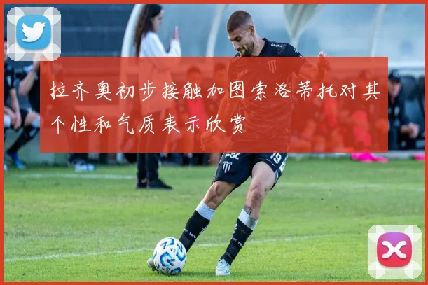拉齐奥初步接触加图索洛蒂托对其个性和气质表示欣赏
