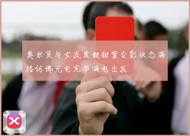 奥尔莫与女友度假甜蜜合影状态满格仿佛充电完毕满电出发