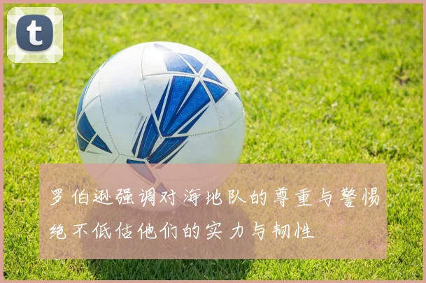 罗伯逊强调对海地队的尊重与警惕绝不低估他们的实力与韧性