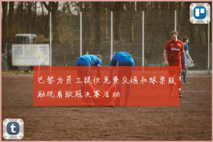 巴黎为员工提供免费交通和球票鼓励观看欧冠决赛活动