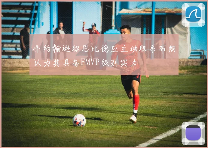 乔约翰逊称恩比德应主动联系布朗认为其具备FMVP级别实力