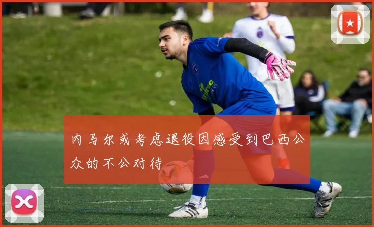 内马尔或考虑退役因感受到巴西公众的不公对待