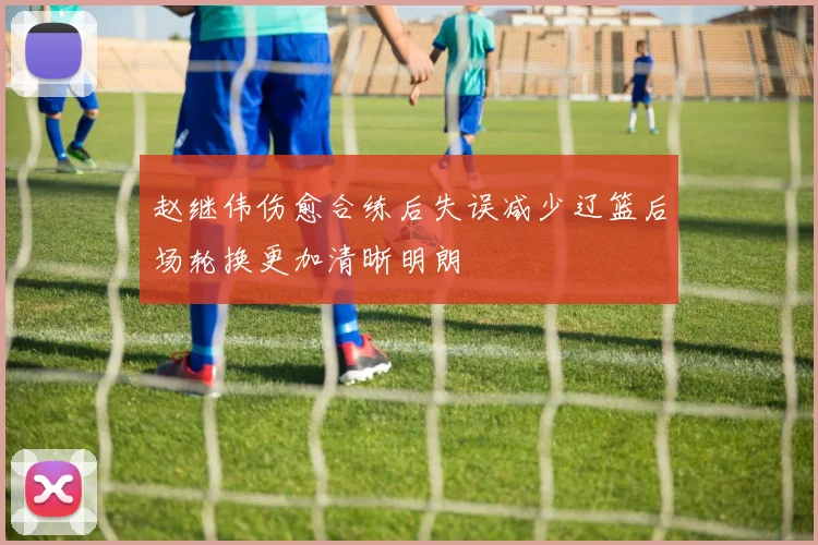 赵继伟伤愈合练后失误减少辽篮后场轮换更加清晰明朗