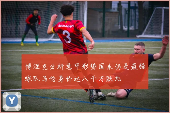 博涅克分析意甲形势国米仍是最强球队马伦身价达八千万欧元