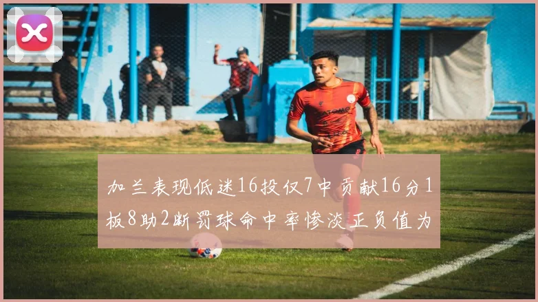 加兰表现低迷16投仅7中贡献16分1板8助2断罚球命中率惨淡正负值为负24