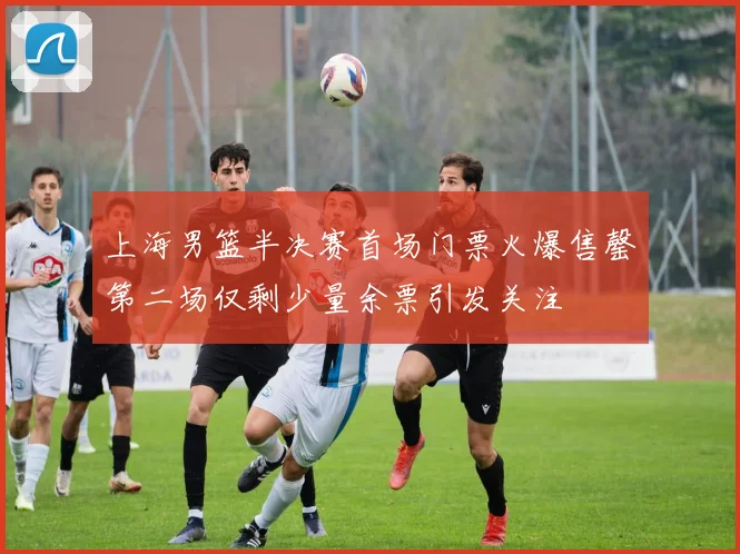 上海男篮半决赛首场门票火爆售罄第二场仅剩少量余票引发关注
