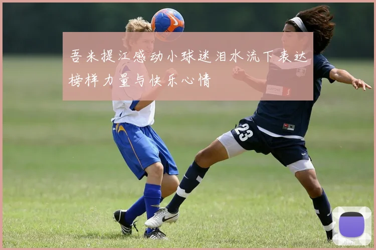 吾米提江感动小球迷泪水流下表达榜样力量与快乐心情