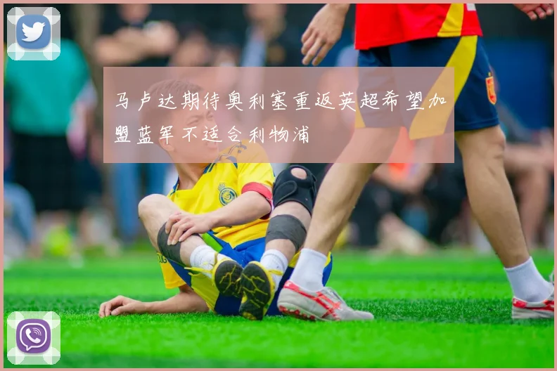 马卢达期待奥利塞重返英超希望加盟蓝军不适合利物浦