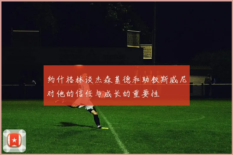 约什格林谈杰森基德和助教斯威尼对他的信任与成长的重要性