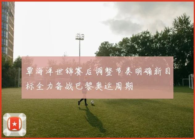 覃海洋世锦赛后调整节奏明确新目标全力备战巴黎奥运周期
