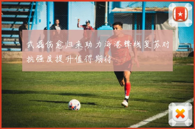 武磊伤愈归来助力海港锋线复苏对抗强度提升值得期待