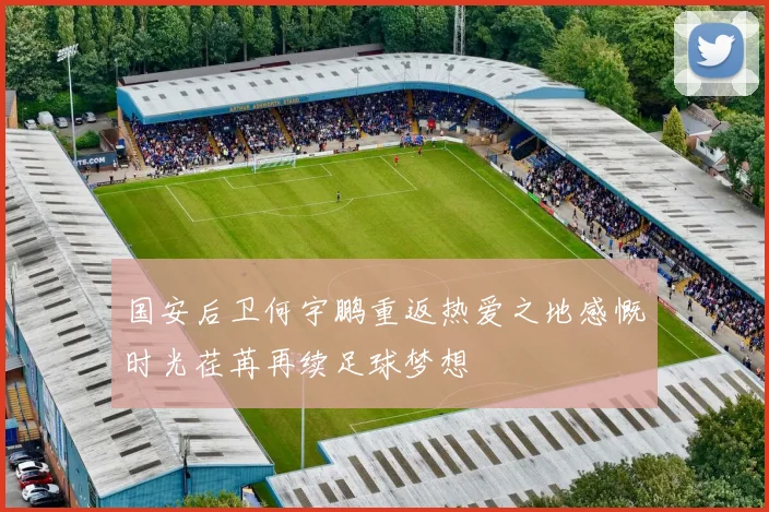 国安后卫何宇鹏重返热爱之地感慨时光荏苒再续足球梦想