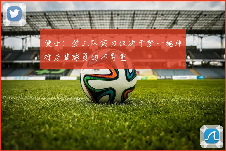 便士：梦三队实力仅次于梦一绝非对后辈球员的不尊重