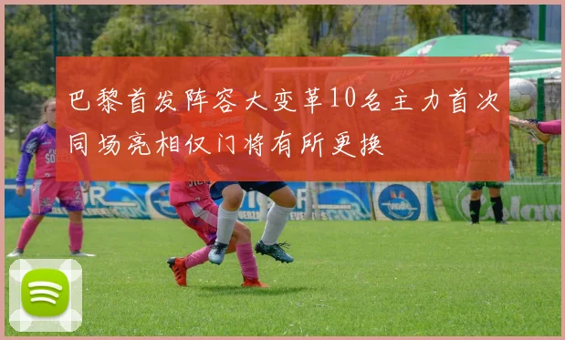 巴黎首发阵容大变革10名主力首次同场亮相仅门将有所更换