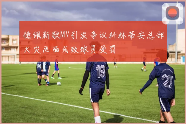 德佩新歌MV引发争议科林蒂安总部火灾画面或致球员受罚