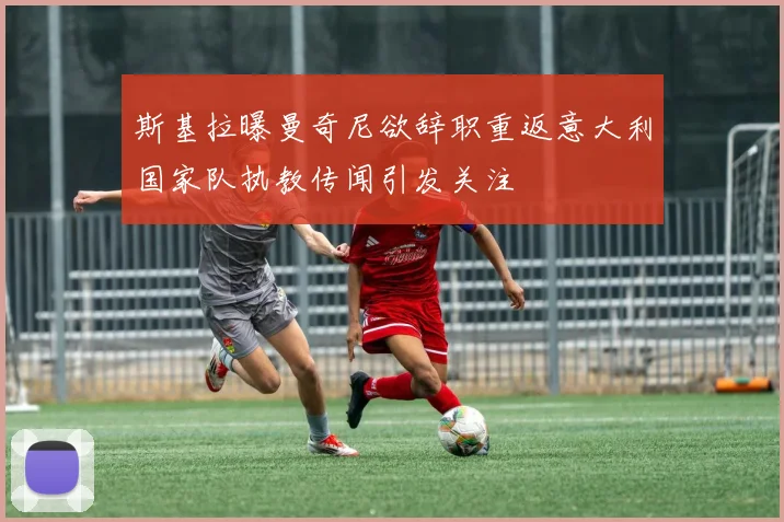 斯基拉曝曼奇尼欲辞职重返意大利国家队执教传闻引发关注