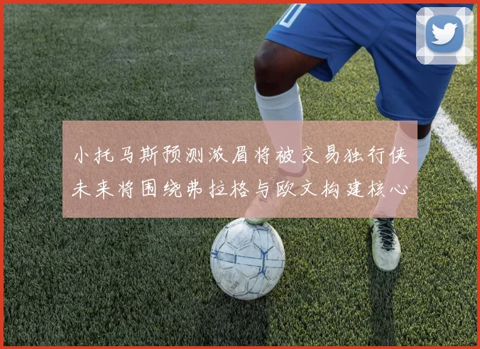 小托马斯预测浓眉将被交易独行侠未来将围绕弗拉格与欧文构建核心阵容
