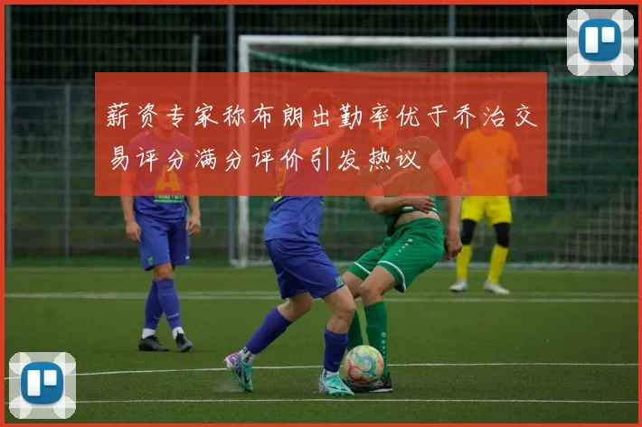 薪资专家称布朗出勤率优于乔治交易评分满分评价引发热议
