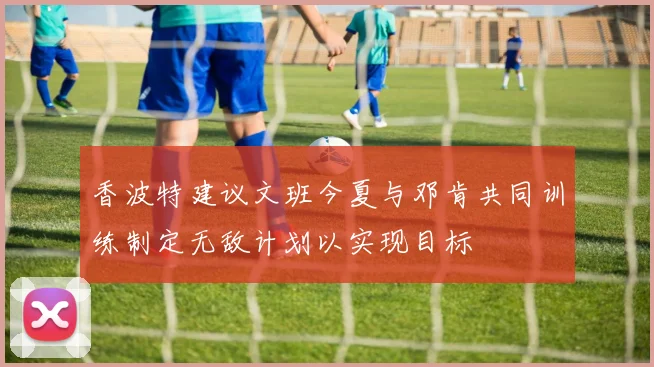 香波特建议文班今夏与邓肯共同训练制定无敌计划以实现目标
