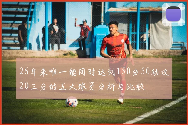 26年来唯一能同时达到150分50助攻20三分的五大球员分析与比较