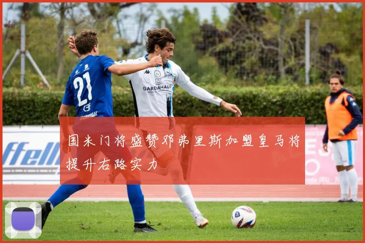 国米门将盛赞邓弗里斯加盟皇马将提升右路实力