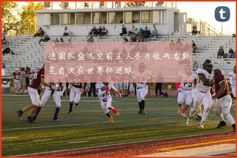 德国队盛况空前五人齐开张两名新星首次在世界杯进球