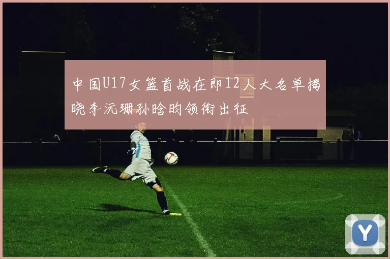 中国U17女篮首战在即12人大名单揭晓李沅珊孙晗昀领衔出征