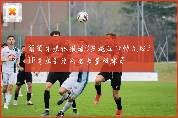 葡萄牙媒体报道C罗施压沙特足坛PIF考虑引进两名重量级球员
