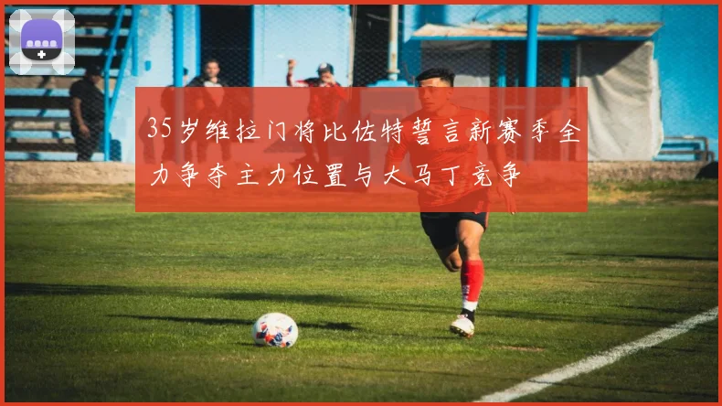 35岁维拉门将比佐特誓言新赛季全力争夺主力位置与大马丁竞争