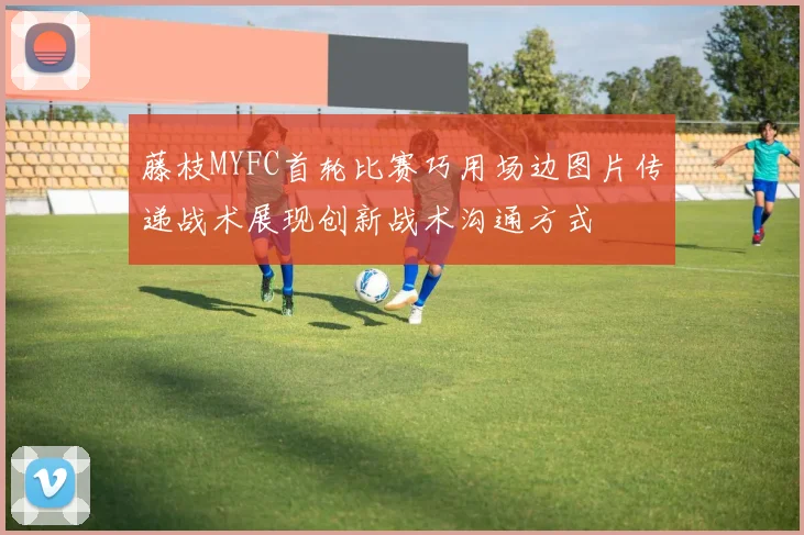 藤枝MYFC首轮比赛巧用场边图片传递战术展现创新战术沟通方式