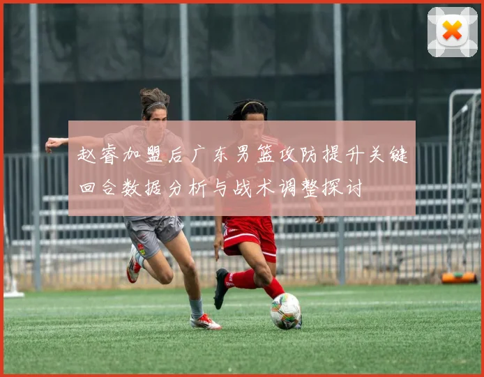 赵睿加盟后广东男篮攻防提升关键回合数据分析与战术调整探讨